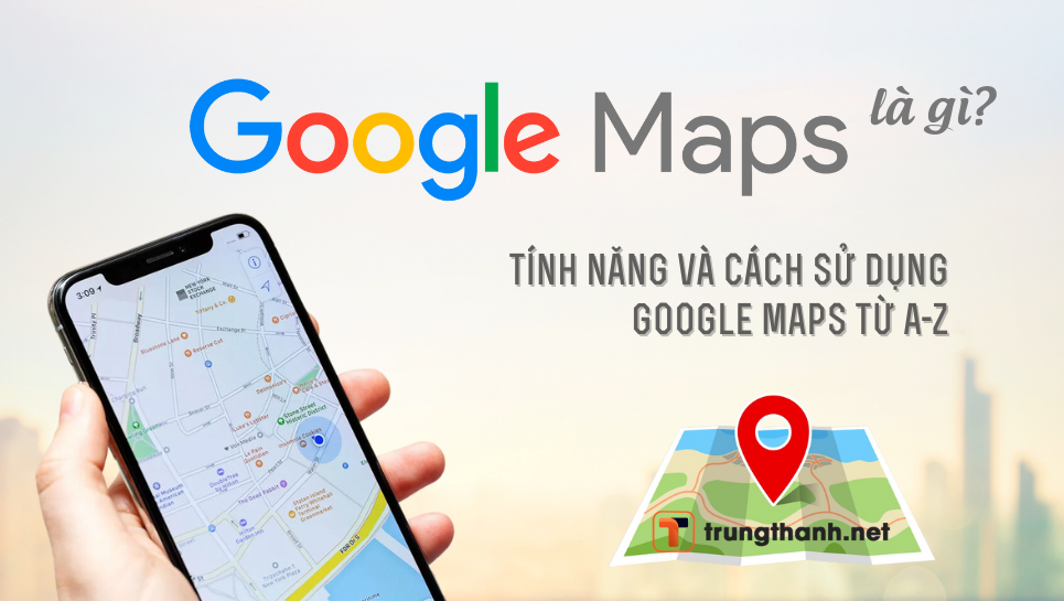 Google Maps là gì? Tổng hợp các tính năng và cách sử dụng Google Maps